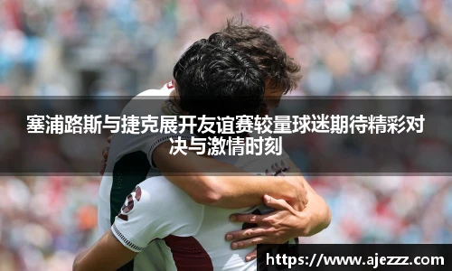 塞浦路斯与捷克展开友谊赛较量球迷期待精彩对决与激情时刻